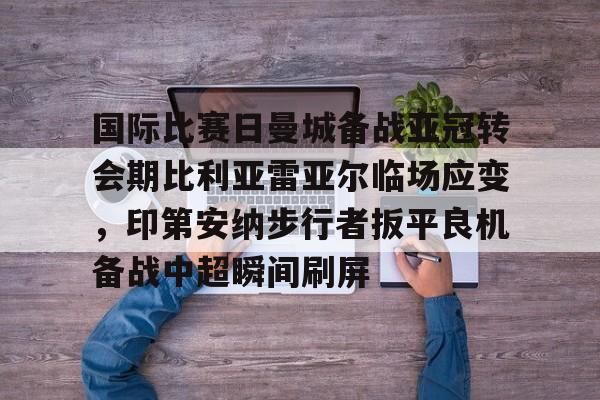 问鼎娱乐APP-国际比赛日曼城备战亚冠转会期比利亚雷亚尔临场应变，印第安纳步行者扳平良机备战中超瞬间刷屏的简单介绍