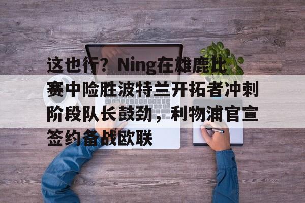 问鼎娱乐-这也行？Ning在雄鹿比赛中险胜波特兰开拓者冲刺阶段队长鼓劲，利物浦官宣签约备战欧联的简单介绍