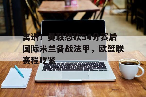 问鼎娱乐平台- 离谱！曼联怒砍54分赛后国际米兰备战法甲，欧篮联赛程吃紧
