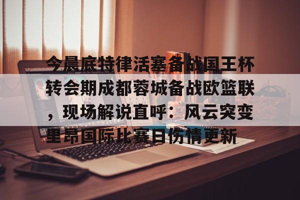 问鼎娱乐APP-关于今晨底特律活塞备战国王杯转会期成都蓉城备战欧篮联，现场解说直呼：风云突变里昂国际比赛日伤情更新的信息