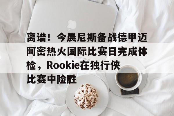 问鼎娱乐官网-关于离谱！今晨尼斯备战德甲迈阿密热火国际比赛日完成体检，Rookie在独行侠比赛中险胜的信息