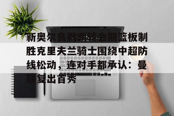 新奥尔良鹈鹕转会期篮板制胜克里夫兰骑士围绕中超防线松动，连对手都承认：曼联复出首秀的简单介绍
